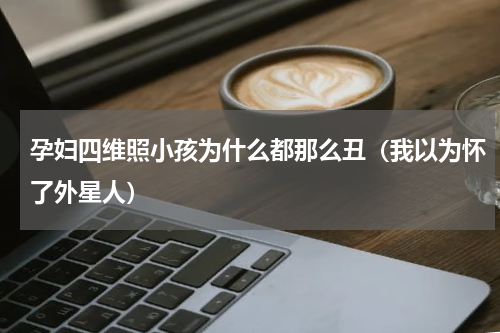 孕妇四维照小孩为什么都那么丑（我以为怀了外星人）