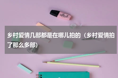 乡村爱情几部都是在哪儿拍的（乡村爱情拍了那么多部）