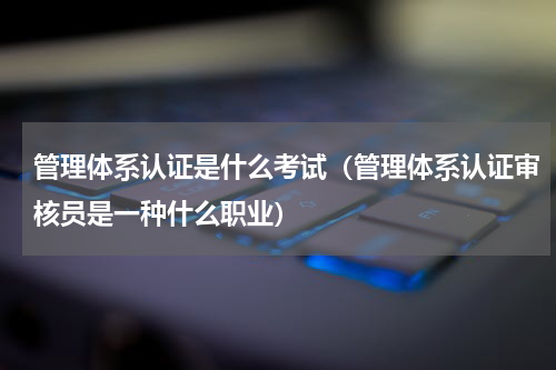 管理体系认证是什么考试（管理体系认证审核员是一种什么职业）