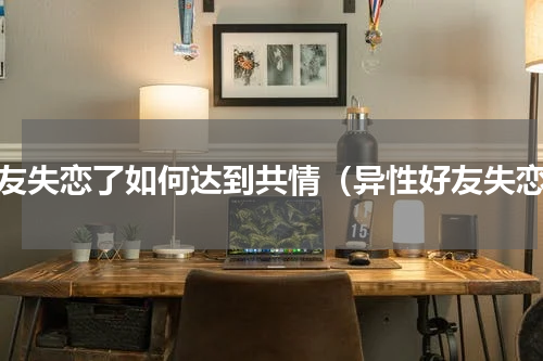 朋友失恋了如何达到共情（异性好友失恋）