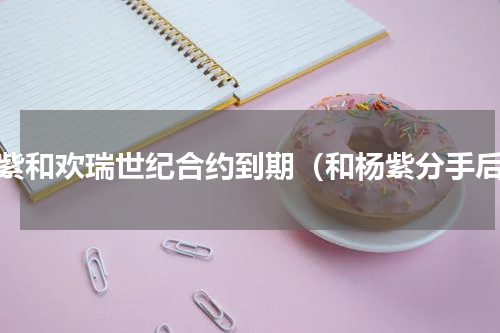 杨紫和欢瑞世纪合约到期（和杨紫分手后）