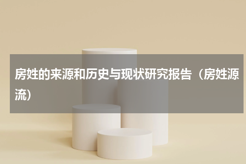 房姓的来源和历史与现状研究报告（房姓源流）