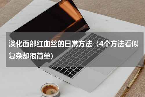 淡化面部红血丝的日常方法（4个方法看似复杂却很简单）