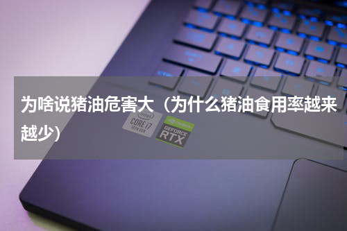 为啥说猪油危害大（为什么猪油食用率越来越少）
