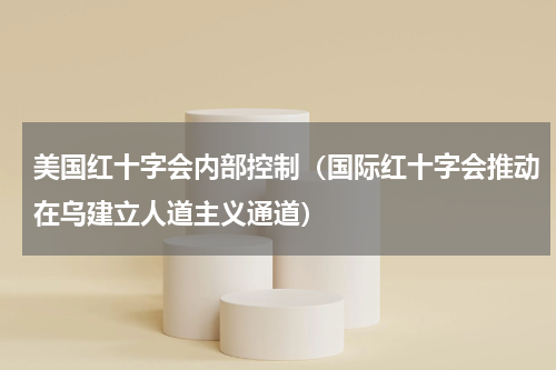 美国红十字会内部控制（国际红十字会推动在乌建立人道主义通道）