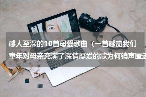 感人至深的10首母爱歌曲（一首感动我们童年对母亲充满了深情厚爱的歌为何销声匿迹）