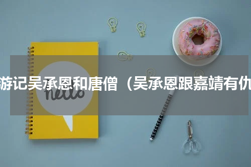 西游记吴承恩和唐僧（吴承恩跟嘉靖有仇）