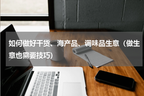 如何做好干货、海产品、调味品生意（做生意也需要技巧）