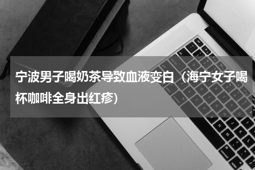 宁波男子喝奶茶导致血液变白（海宁女子喝杯咖啡全身出红疹）