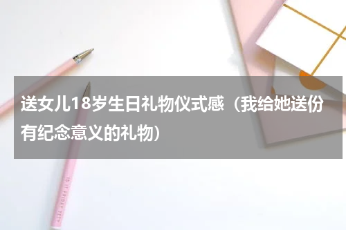 送女儿18岁生日礼物仪式感（我给她送份有纪念意义的礼物）