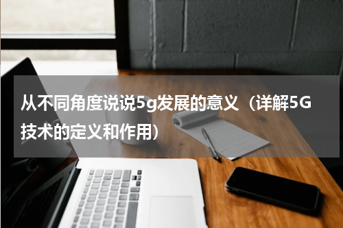 从不同角度说说5g发展的意义（详解5G技术的定义和作用）