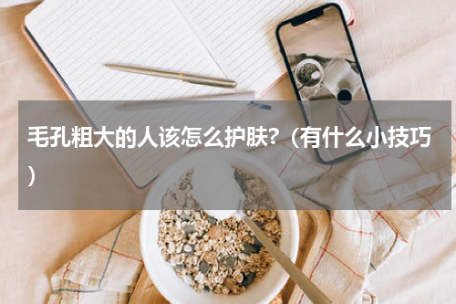 毛孔粗大的人该怎么护肤?（有什么小技巧）