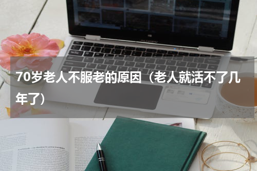 70岁老人不服老的原因（老人就活不了几年了）