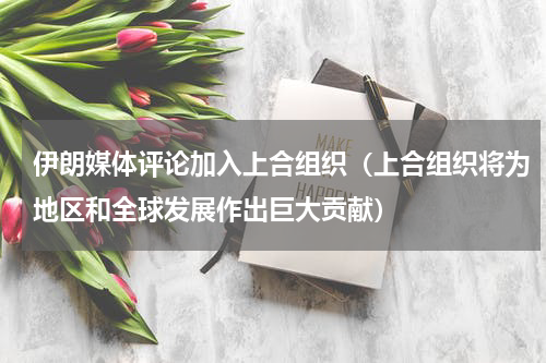 伊朗媒体评论加入上合组织（上合组织将为地区和全球发展作出巨大贡献）