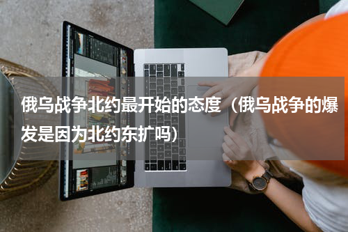 俄乌战争北约最开始的态度（俄乌战争的爆发是因为北约东扩吗）