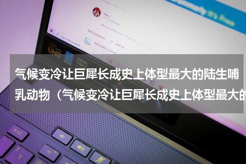 气候变冷让巨犀长成史上体型最大的陆生哺乳动物（气候变冷让巨犀长成史上体型最大的陆生哺乳动物）