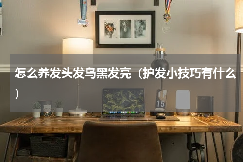 怎么养发头发乌黑发亮（护发小技巧有什么）