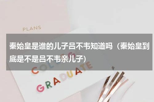 秦始皇是谁的儿子吕不韦知道吗（秦始皇到底是不是吕不韦亲儿子）