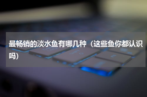 最畅销的淡水鱼有哪几种（这些鱼你都认识吗）