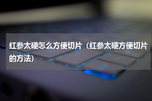 红参太硬怎么方便切片（红参太硬方便切片的方法）