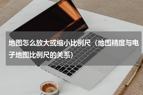 地图怎么放大或缩小比例尺（地图精度与电子地图比例尺的关系）