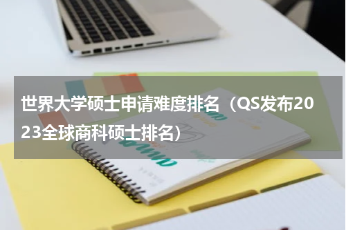 世界大学硕士申请难度排名（QS发布2023全球商科硕士排名）
