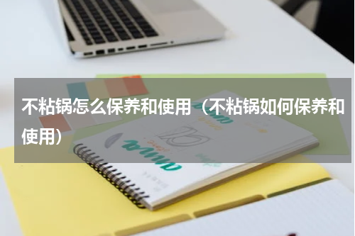 不粘锅怎么保养和使用（不粘锅如何保养和使用）