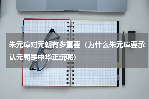 朱元璋对元朝有多重要（为什么朱元璋要承认元朝是中华正统呢）