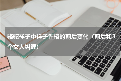 骆驼祥子中祥子性格的前后变化（前后和3个女人纠缠）