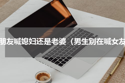 男朋友喊媳妇还是老婆（男生别在喊女友）