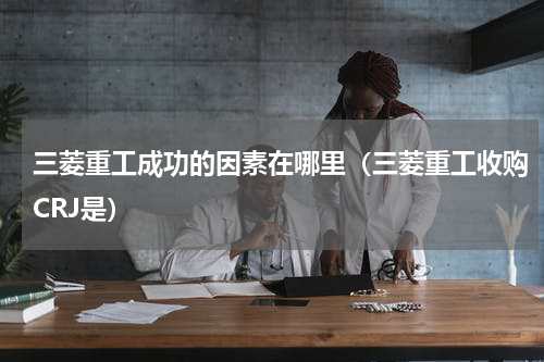 三菱重工成功的因素在哪里（三菱重工收购CRJ是）