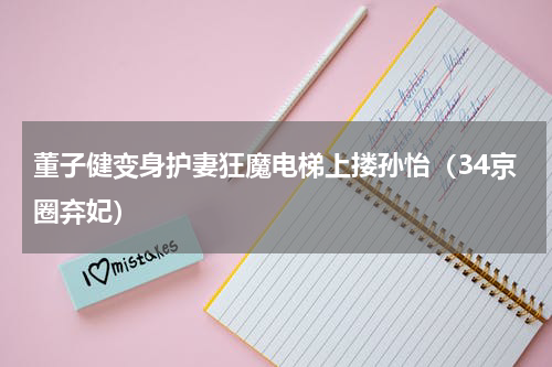 董子健变身护妻狂魔电梯上搂孙怡（34京圈弃妃）