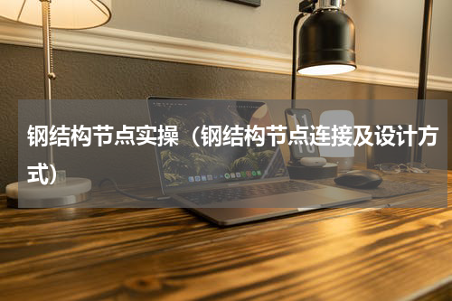 钢结构节点实操（钢结构节点连接及设计方式）