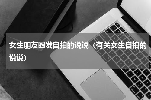女生朋友圈发自拍的说说（有关女生自拍的说说）