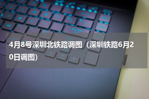 4月8号深圳北铁路调图（深圳铁路6月20日调图）