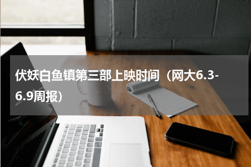 伏妖白鱼镇第三部上映时间（网大6.3-6.9周报）