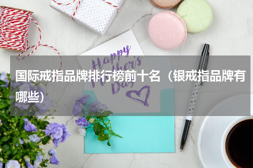国际戒指品牌排行榜前十名（银戒指品牌有哪些）