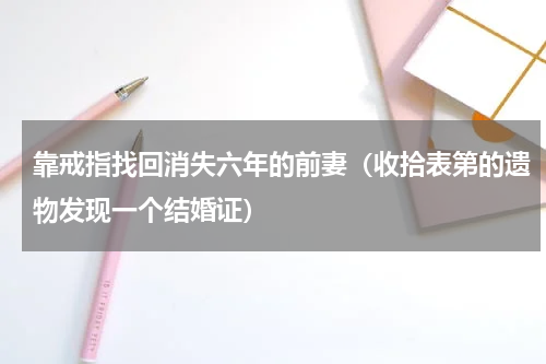 靠戒指找回消失六年的前妻（收拾表第的遗物发现一个结婚证）