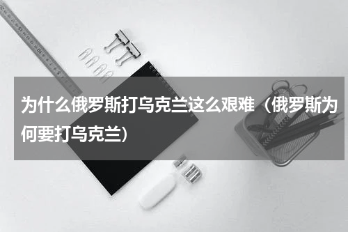 为什么俄罗斯打乌克兰这么艰难（俄罗斯为何要打乌克兰）