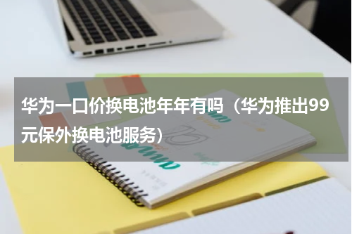 华为一口价换电池年年有吗（华为推出99元保外换电池服务）