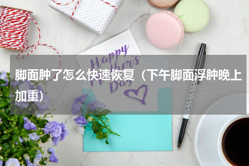 脚面肿了怎么快速恢复（下午脚面浮肿晚上加重）