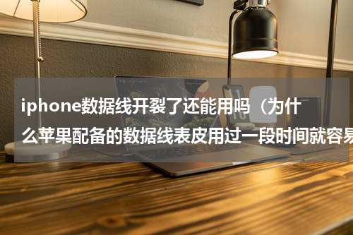 iphone数据线开裂了还能用吗（为什么苹果配备的数据线表皮用过一段时间就容易破裂）