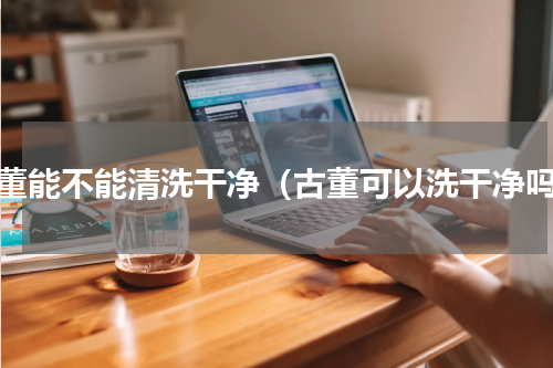 古董能不能清洗干净（古董可以洗干净吗）