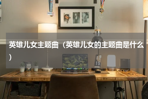 英雄儿女主题曲（英雄儿女的主题曲是什么）