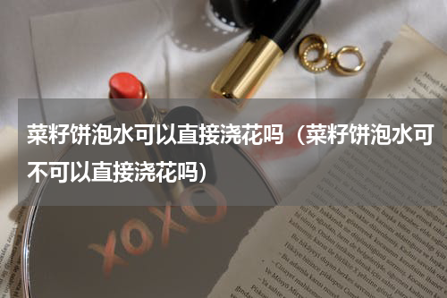 菜籽饼泡水可以直接浇花吗（菜籽饼泡水可不可以直接浇花吗）