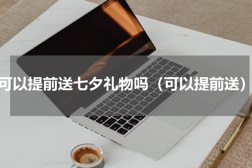 可以提前送七夕礼物吗（可以提前送）