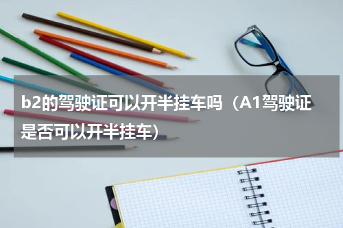 b2的驾驶证可以开半挂车吗（A1驾驶证是否可以开半挂车）