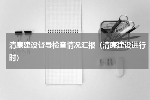 清廉建设督导检查情况汇报（清廉建设进行时）