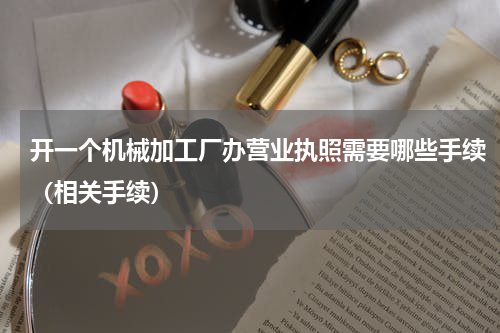 开一个机械加工厂办营业执照需要哪些手续（相关手续）