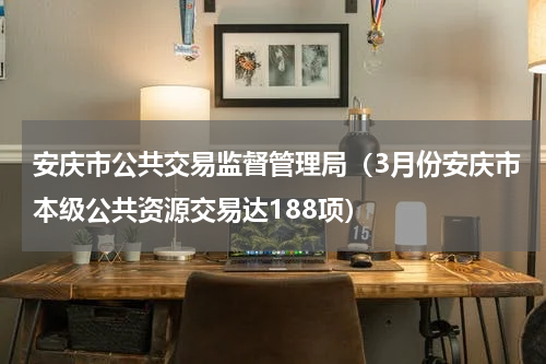 安庆市公共交易监督管理局（3月份安庆市本级公共资源交易达188项）